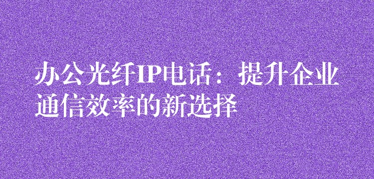 辦公光纖IP電話：提升企業(yè)通信效率的新選擇