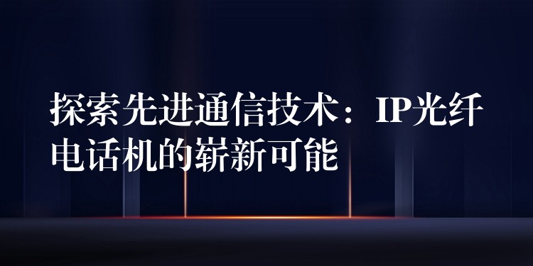 探索先進通信技術(shù):IP光纖電話機的嶄新可能 探索先進通信技術(shù):IP光纖電話機的嶄新可能