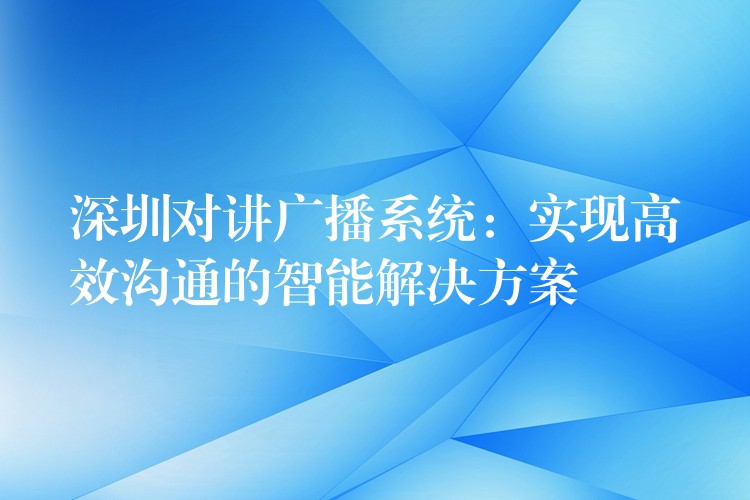  深圳對講廣播系統(tǒng)：實(shí)現(xiàn)高效溝通的智能解決方案
