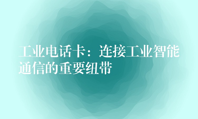 工業(yè)電話卡：連接工業(yè)智能通信的重要紐帶
