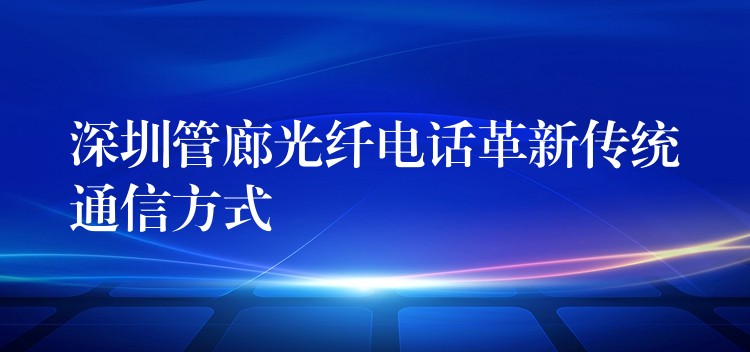 深圳管廊光纖電話革新傳統(tǒng)通信方式 深圳管廊光纖電話革新傳統(tǒng)通信方式