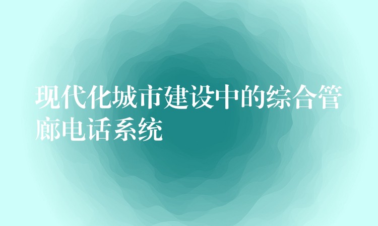 現(xiàn)代化城市建設(shè)中的綜合管廊電話系統(tǒng)