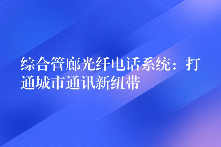 綜合管廊光纖電話系統:打通城市通訊新紐帶 綜合管廊光纖電話系統:打通城市通訊新紐帶