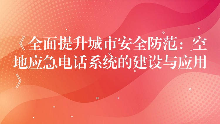 《全面提升城市安全防范：空地應(yīng)急電話系統(tǒng)的建設(shè)與應(yīng)用》