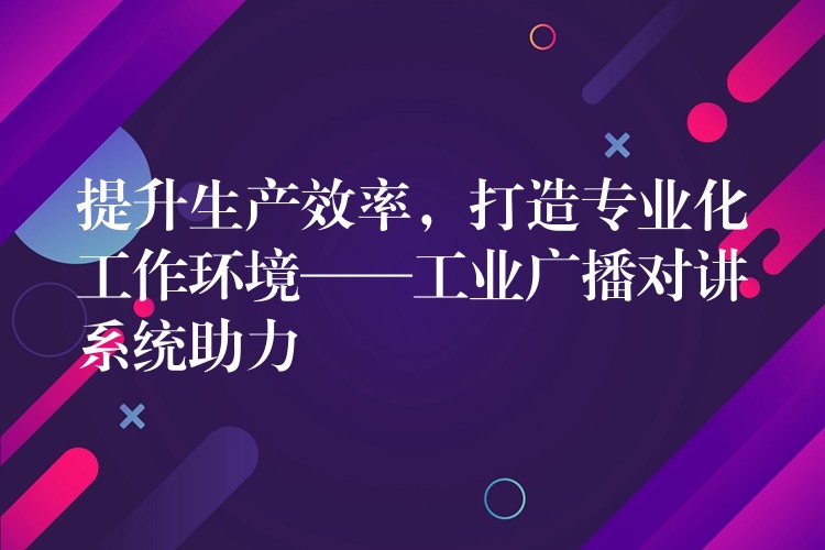  提升生產(chǎn)效率，打造專業(yè)化工作環(huán)境——工業(yè)廣播對講系統(tǒng)助力