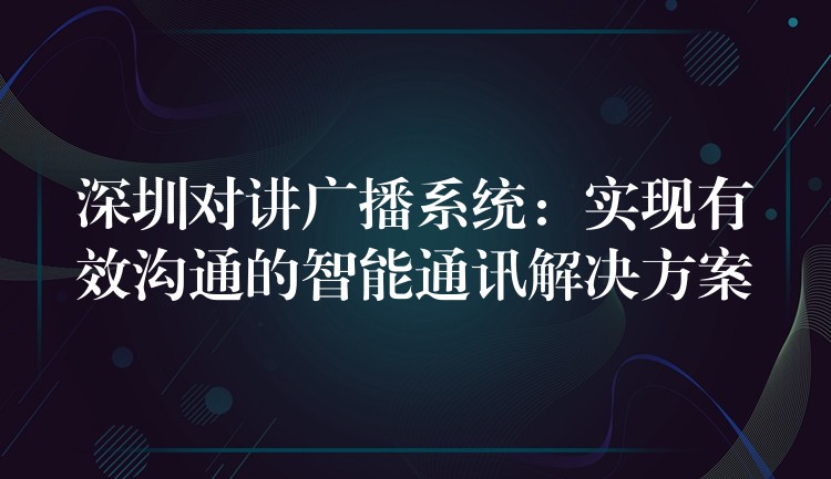  深圳對講廣播系統(tǒng)：實(shí)現(xiàn)有效溝通的智能通訊解決方案