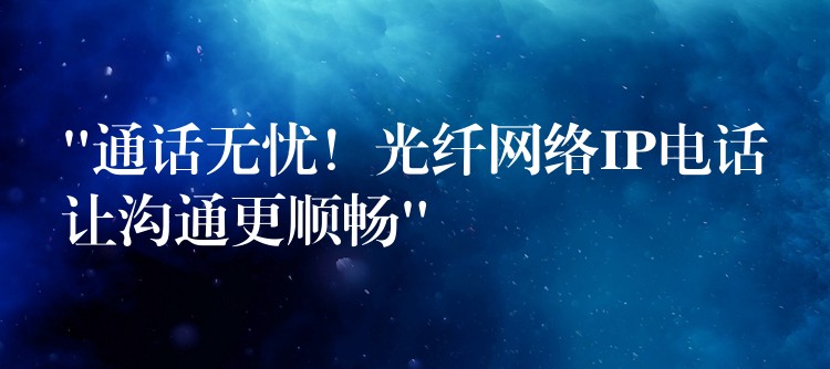 “通話無憂！光纖網(wǎng)絡(luò)IP電話讓溝通更順暢”