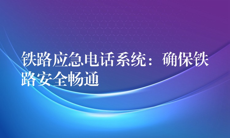 鐵路應(yīng)急電話系統(tǒng):確保鐵路安全暢通 鐵路應(yīng)急電話系統(tǒng):確保鐵路安全暢通
