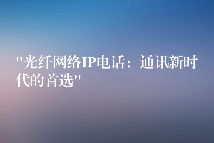 “光纖網(wǎng)絡(luò)IP電話：通訊新時(shí)代的首選”