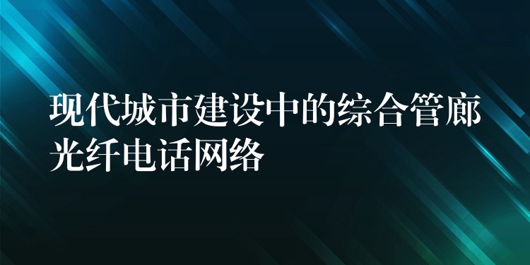 現(xiàn)代城市建設(shè)中的綜合管廊光纖電話網(wǎng)絡(luò)