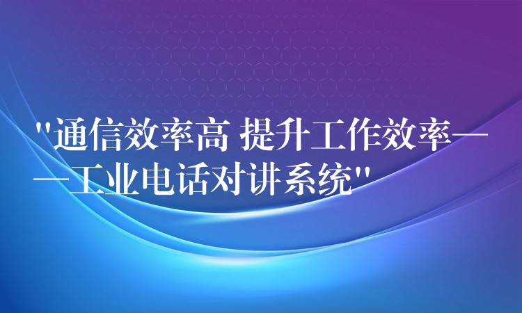 “通信效率高 提升工作效率——工業(yè)電話對(duì)講系統(tǒng)”