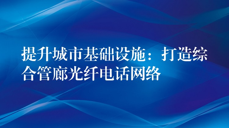 提升城市基礎(chǔ)設(shè)施:打造綜合管廊光纖電話網(wǎng)絡(luò) 提升城市基礎(chǔ)設(shè)施:打造綜合管廊光纖電話網(wǎng)絡(luò)