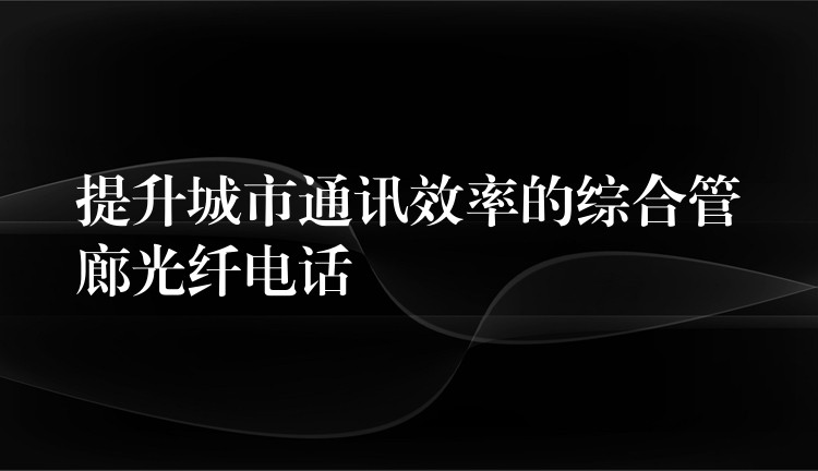 提升城市通訊效率的綜合管廊光纖電話 提升城市通訊效率的綜合管廊光纖電話