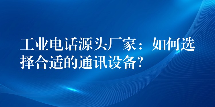 工業(yè)電話源頭廠家：如何選擇合適的通訊設(shè)備？