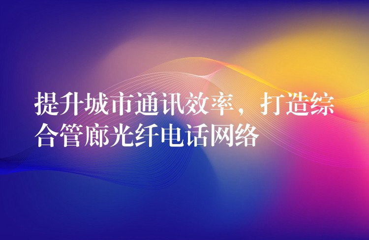  提升城市通訊效率，打造綜合管廊光纖電話網(wǎng)絡(luò)
