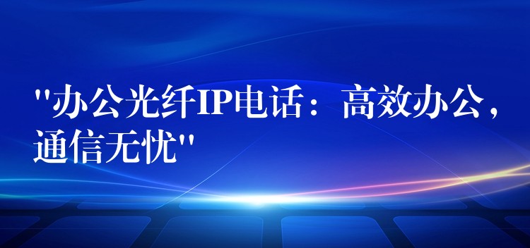 “辦公光纖IP電話：高效辦公，通信無憂”