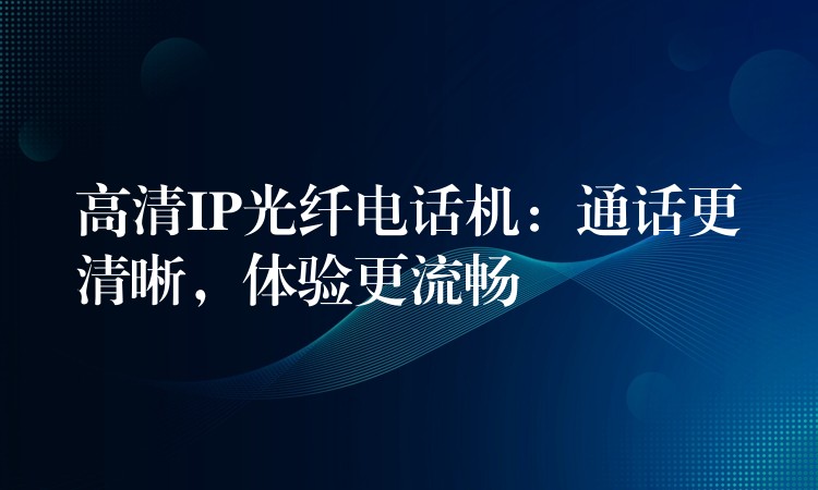 高清IP光纖電話機(jī)：通話更清晰，體驗(yàn)更流暢