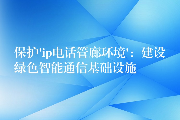  保護(hù)’ip電話管廊環(huán)境’：建設(shè)綠色智能通信基礎(chǔ)設(shè)施